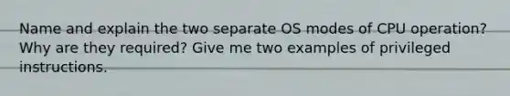 Name and explain the two separate OS modes of CPU operation? Why are they required? Give me two examples of privileged instructions.