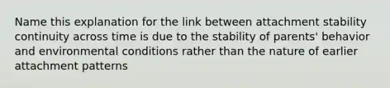 Name this explanation for the link between attachment stability continuity across time is due to the stability of parents' behavior and environmental conditions rather than the nature of earlier attachment patterns