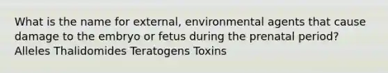 What is the name for external, environmental agents that cause damage to the embryo or fetus during the prenatal period? Alleles Thalidomides Teratogens Toxins