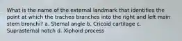 What is the name of the external landmark that identifies the point at which the trachea branches into the right and left main stem bronchi? a. Sternal angle b. Cricoid cartilage c. Suprasternal notch d. Xiphoid process