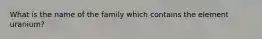 What is the name of the family which contains the element uranium?