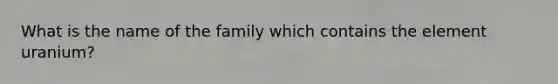 What is the name of the family which contains the element uranium?