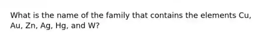 What is the name of the family that contains the elements Cu, Au, Zn, Ag, Hg, and W?