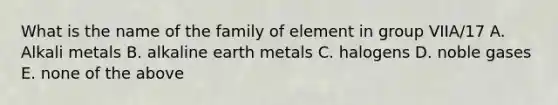 What is the name of the family of element in group VIIA/17 A. Alkali metals B. alkaline earth metals C. halogens D. noble gases E. none of the above