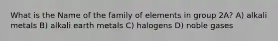 What is the Name of the family of elements in group 2A? A) alkali metals B) alkali earth metals C) halogens D) noble gases