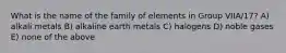 What is the name of the family of elements in Group VIIA/17? A) alkali metals B) alkaline earth metals C) halogens D) noble gases E) none of the above