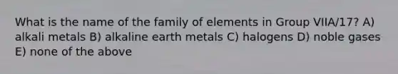 What is the name of <a href='https://www.questionai.com/knowledge/kA6X3FwvKj-the-family' class='anchor-knowledge'>the family</a> of elements in Group VIIA/17? A) alkali metals B) alkaline earth metals C) halogens D) noble gases E) none of the above