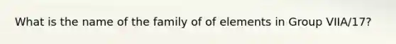 What is the name of the family of of elements in Group VIIA/17?