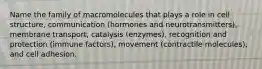 Name the family of macromolecules that plays a role in cell structure, communication (hormones and neurotransmitters), membrane transport, catalysis (enzymes), recognition and protection (immune factors), movement (contractile molecules), and cell adhesion.