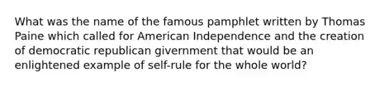 What was the name of the famous pamphlet written by Thomas Paine which called for American Independence and the creation of democratic republican givernment that would be an enlightened example of self-rule for the whole world?