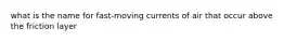 what is the name for fast-moving currents of air that occur above the friction layer