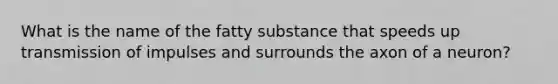 What is the name of the fatty substance that speeds up transmission of impulses and surrounds the axon of a neuron?