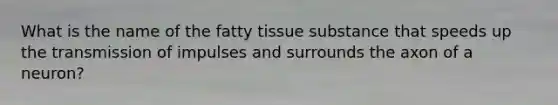 What is the name of the fatty tissue substance that speeds up the transmission of impulses and surrounds the axon of a neuron?