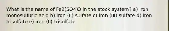 What is the name of Fe2(SO4)3 in the stock system? a) iron monosulfuric acid b) iron (II) sulfate c) iron (III) sulfate d) iron trisulfate e) iron (II) trisulfate