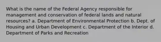 What is the name of the Federal Agency responsible for management and conservation of federal lands and natural resources? a. Department of Environmental Protection b. Dept. of Housing and Urban Development c. Department of the Interior d. Department of Parks and Recreation