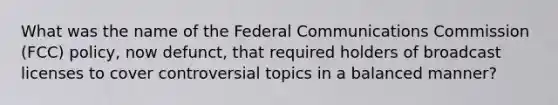 What was the name of the Federal Communications Commission (FCC) policy, now defunct, that required holders of broadcast licenses to cover controversial topics in a balanced manner?