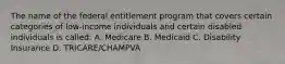 The name of the federal entitlement program that covers certain categories of low-income individuals and certain disabled individuals is called: A. Medicare B. Medicaid C. Disability Insurance D. TRICARE/CHAMPVA