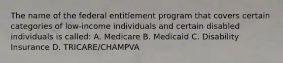 The name of the federal entitlement program that covers certain categories of low-income individuals and certain disabled individuals is called: A. Medicare B. Medicaid C. Disability Insurance D. TRICARE/CHAMPVA