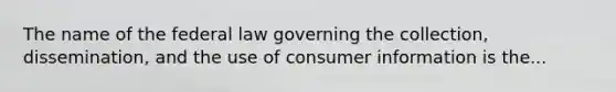 The name of the federal law governing the collection, dissemination, and the use of consumer information is the...