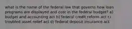 what is the name of the federal law that governs how loan programs are displayed and cost in the federal budget? a) budget and accounting act b) federal credit reform act c) troubled asset relief act d) federal deposit insurance act