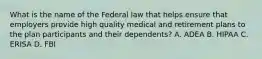 What is the name of the Federal law that helps ensure that employers provide high quality medical and retirement plans to the plan participants and their dependents? A. ADEA B. HIPAA C. ERISA D. FBI