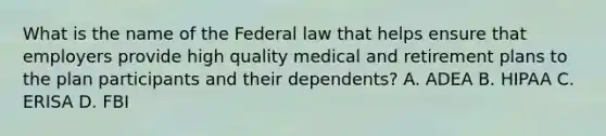 What is the name of the Federal law that helps ensure that employers provide high quality medical and retirement plans to the plan participants and their dependents? A. ADEA B. HIPAA C. ERISA D. FBI