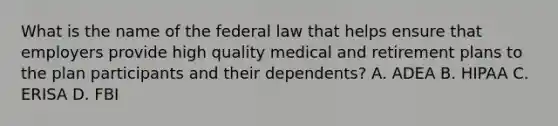 What is the name of the federal law that helps ensure that employers provide high quality medical and retirement plans to the plan participants and their dependents? A. ADEA B. HIPAA C. ERISA D. FBI