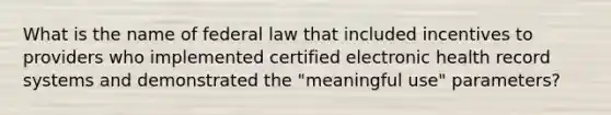 What is the name of federal law that included incentives to providers who implemented certified electronic health record systems and demonstrated the "meaningful use" parameters?