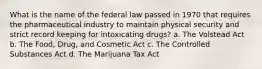 What is the name of the federal law passed in 1970 that requires the pharmaceutical industry to maintain physical security and strict record keeping for intoxicating drugs? a. The Volstead Act b. The Food, Drug, and Cosmetic Act c. The Controlled Substances Act d. The Marijuana Tax Act