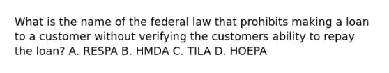 What is the name of the federal law that prohibits making a loan to a customer without verifying the customers ability to repay the loan? A. RESPA B. HMDA C. TILA D. HOEPA