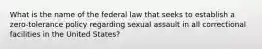 What is the name of the federal law that seeks to establish a zero-tolerance policy regarding sexual assault in all correctional facilities in the United States?