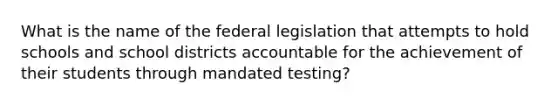 What is the name of the federal legislation that attempts to hold schools and school districts accountable for the achievement of their students through mandated testing?