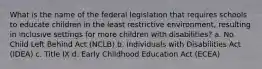 What is the name of the federal legislation that requires schools to educate children in the least restrictive environment, resulting in inclusive settings for more children with disabilities? a. No Child Left Behind Act (NCLB) b. Individuals with Disabilities Act (IDEA) c. Title IX d. Early Childhood Education Act (ECEA)