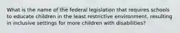 What is the name of the federal legislation that requires schools to educate children in the least restrictive environment, resulting in inclusive settings for more children with disabilities?