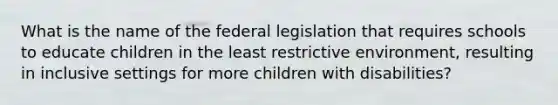 What is the name of the federal legislation that requires schools to educate children in the least restrictive environment, resulting in inclusive settings for more children with disabilities?