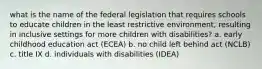 what is the name of the federal legislation that requires schools to educate children in the least restrictive environment, resulting in inclusive settings for more children with disabilities? a. early childhood education act (ECEA) b. no child left behind act (NCLB) c. title IX d. individuals with disabilities (IDEA)