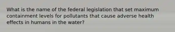 What is the name of the federal legislation that set maximum containment levels for pollutants that cause adverse health effects in humans in the water?