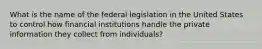 What is the name of the federal legislation in the United States to control how financial institutions handle the private information they collect from individuals?