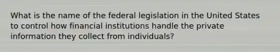 What is the name of the federal legislation in the United States to control how financial institutions handle the private information they collect from individuals?