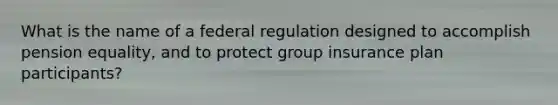 What is the name of a federal regulation designed to accomplish pension equality, and to protect group insurance plan participants?