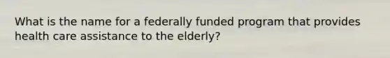 What is the name for a federally funded program that provides health care assistance to the elderly?