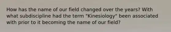 How has the name of our field changed over the years? With what subdiscipline had the term "Kinesiology" been associated with prior to it becoming the name of our field?