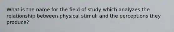 What is the name for the field of study which analyzes the relationship between physical stimuli and the perceptions they produce?