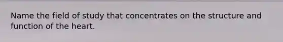 Name the field of study that concentrates on the structure and function of the heart.