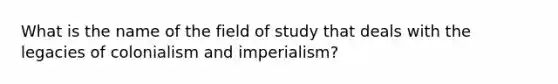 What is the name of the field of study that deals with the legacies of colonialism and imperialism?