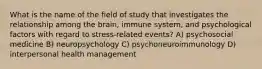 What is the name of the field of study that investigates the relationship among the brain, immune system, and psychological factors with regard to stress-related events? A) psychosocial medicine B) neuropsychology C) psychoneuroimmunology D) interpersonal health management