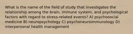 What is the name of the field of study that investigates the relationship among <a href='https://www.questionai.com/knowledge/kLMtJeqKp6-the-brain' class='anchor-knowledge'>the brain</a>, immune system, and psychological factors with regard to stress-related events? A) psychosocial medicine B) neuropsychology C) psychoneuroimmunology D) interpersonal health management