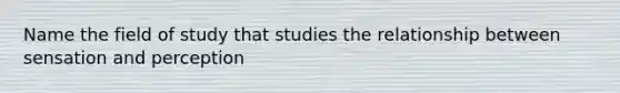 Name the field of study that studies the relationship between sensation and perception