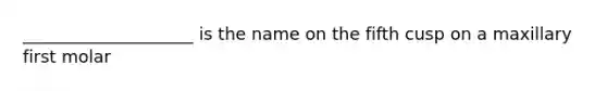 ____________________ is the name on the fifth cusp on a maxillary first molar