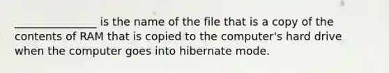 _______________ is the name of the file that is a copy of the contents of RAM that is copied to the computer's hard drive when the computer goes into hibernate mode.